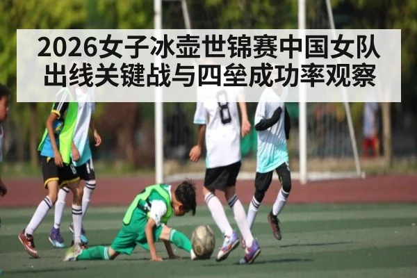 2026女子冰壶世锦赛中国女队出线关键战与四垒成功率观察