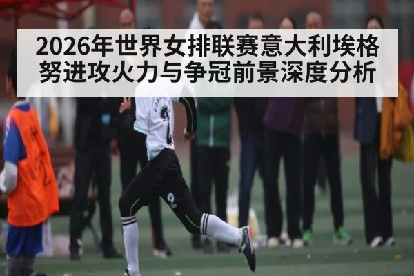 2026年世界女排联赛意大利埃格努进攻火力与争冠前景深度分析