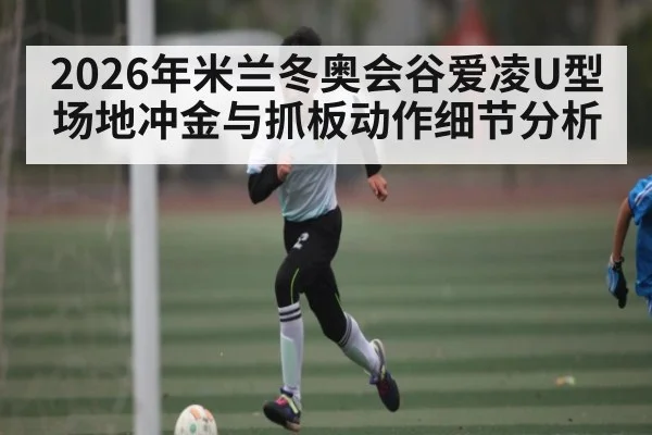 2026年米兰冬奥会谷爱凌U型场地冲金与抓板动作细节分析