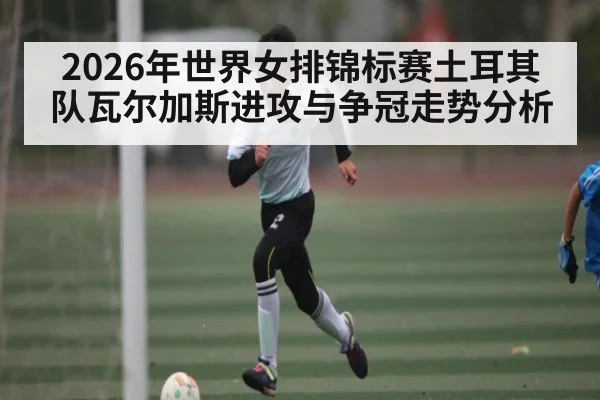 2026年世界女排锦标赛土耳其队瓦尔加斯进攻与争冠走势分析